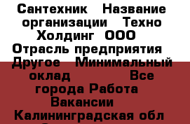 Сантехник › Название организации ­ Техно-Холдинг, ООО › Отрасль предприятия ­ Другое › Минимальный оклад ­ 40 000 - Все города Работа » Вакансии   . Калининградская обл.,Светлогорск г.